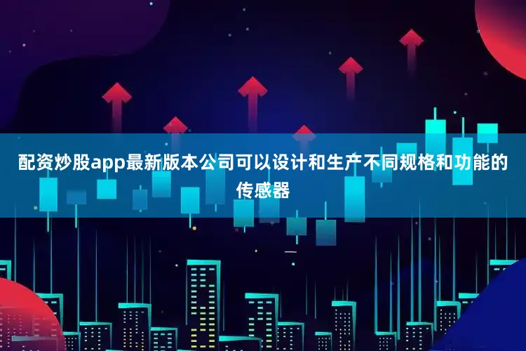 配资炒股app最新版本公司可以设计和生产不同规格和功能的传感器