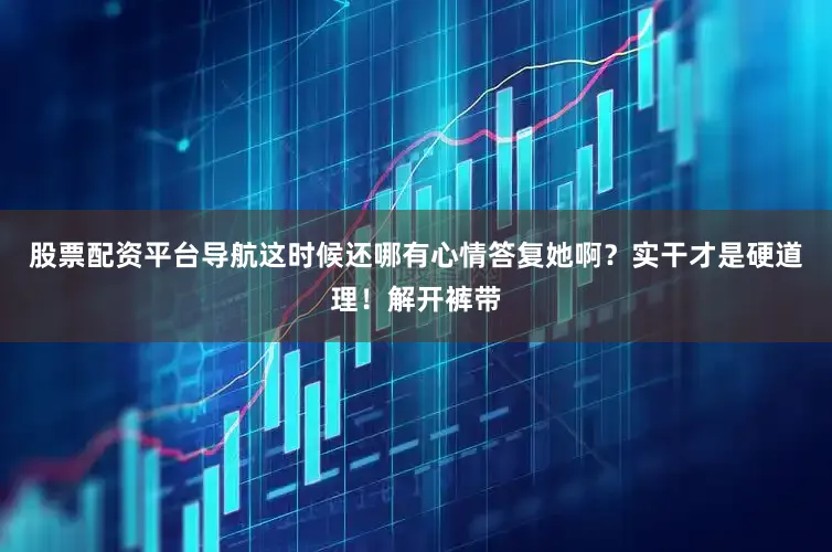 股票配资平台导航这时候还哪有心情答复她啊？实干才是硬道理！解开裤带
