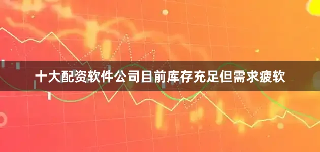 十大配资软件公司目前库存充足但需求疲软