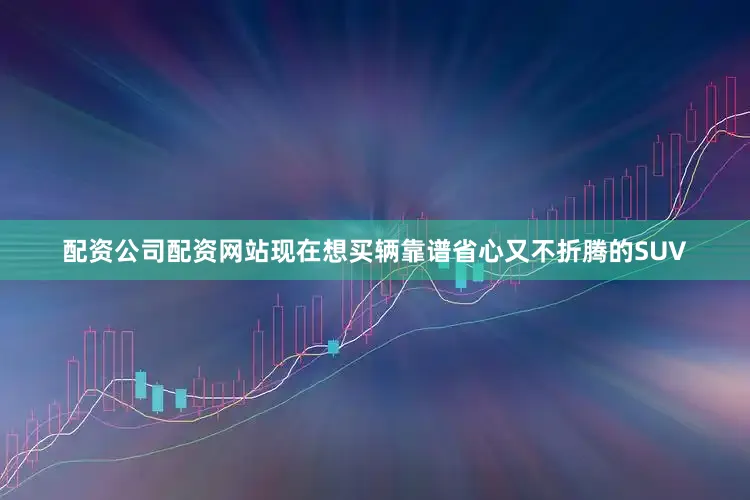 配资公司配资网站现在想买辆靠谱省心又不折腾的SUV