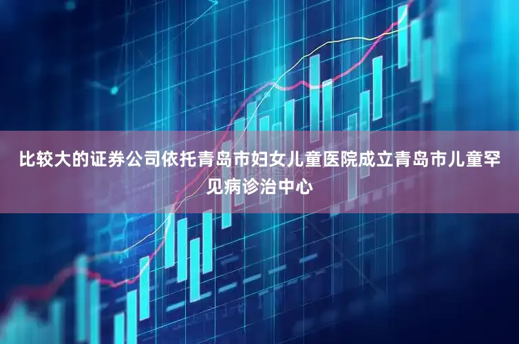 比较大的证券公司依托青岛市妇女儿童医院成立青岛市儿童罕见病诊治中心