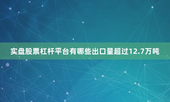 实盘股票杠杆平台有哪些出口量超过12.7万吨