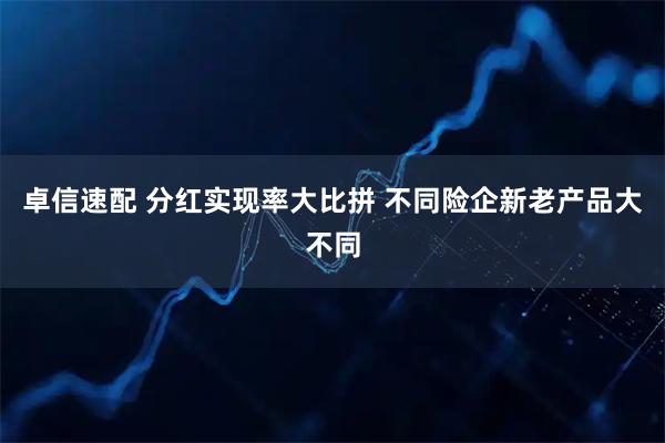 卓信速配 分红实现率大比拼 不同险企新老产品大不同