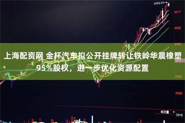 上海配资网 金杯汽车拟公开挂牌转让铁岭华晨橡塑95%股权，进一步优化资源配置