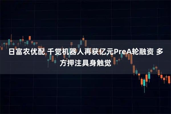 日富农优配 千觉机器人再获亿元PreA轮融资 多方押注具身触觉