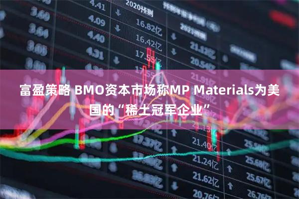 富盈策略 BMO资本市场称MP Materials为美国的“稀土冠军企业”