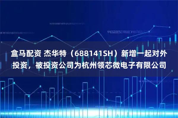 盒马配资 杰华特（688141SH）新增一起对外投资，被投资公司为杭州领芯微电子有限公司