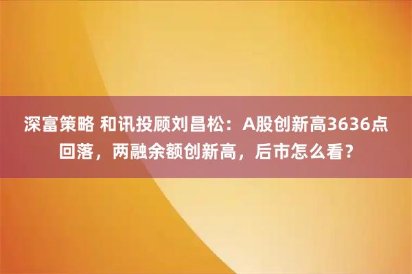 深富策略 和讯投顾刘昌松：A股创新高3636点回落，两融余额创新高，后市怎么看？