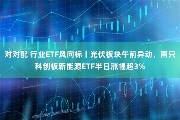 对对配 行业ETF风向标丨光伏板块午前异动，两只科创板新能源ETF半日涨幅超3%