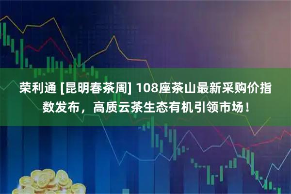 荣利通 [昆明春茶周] 108座茶山最新采购价指数发布，高质云茶生态有机引领市场！