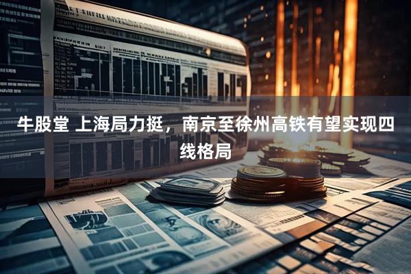 牛股堂 上海局力挺，南京至徐州高铁有望实现四线格局