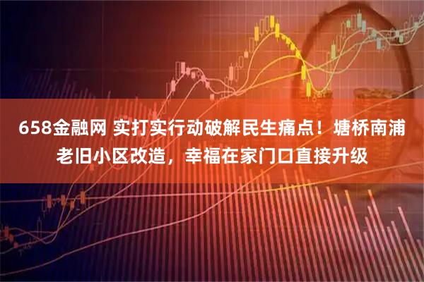658金融网 实打实行动破解民生痛点！塘桥南浦老旧小区改造，幸福在家门口直接升级