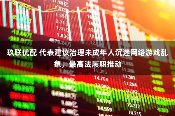 玖联优配 代表建议治理未成年人沉迷网络游戏乱象，最高法履职推动