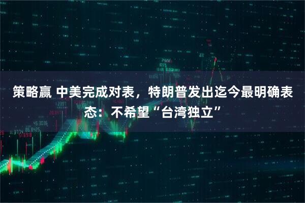 策略赢 中美完成对表，特朗普发出迄今最明确表态：不希望“台湾独立”
