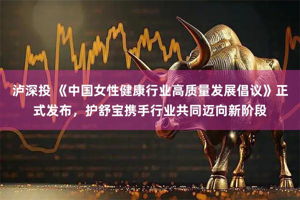 泸深投 《中国女性健康行业高质量发展倡议》正式发布，护舒宝携手行业共同迈向新阶段